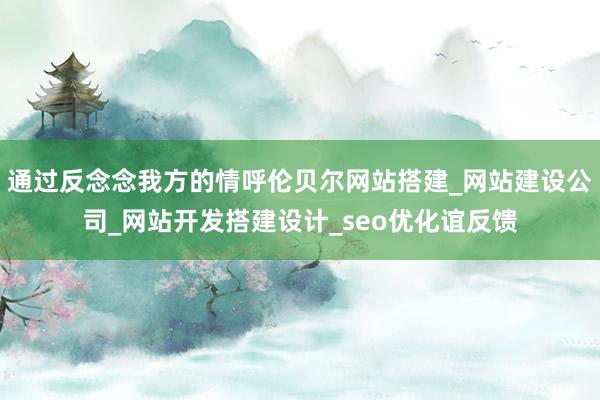 通过反念念我方的情呼伦贝尔网站搭建_网站建设公司_网站开发搭建设计_seo优化谊反馈